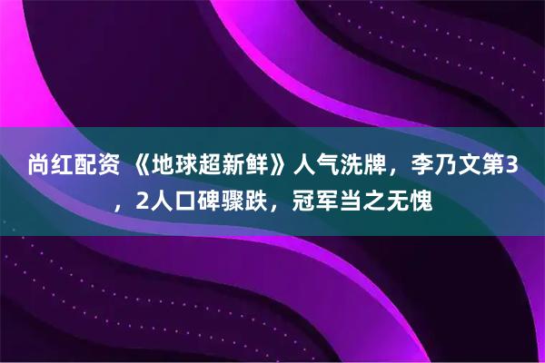 尚红配资 《地球超新鲜》人气洗牌，李乃文第3，2人口碑骤跌，冠军当之无愧