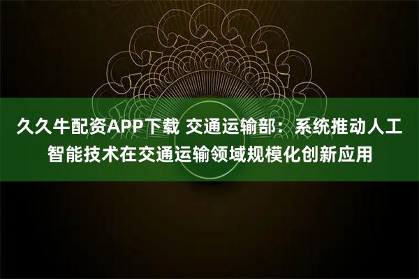 久久牛配资APP下载 交通运输部：系统推动人工智能技术在交通运输领域规模化创新应用