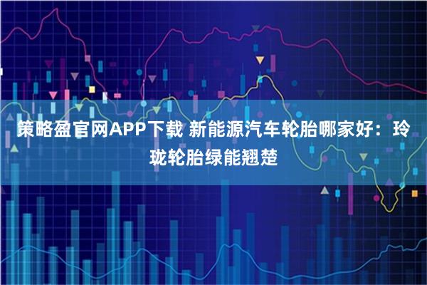 策略盈官网APP下载 新能源汽车轮胎哪家好：玲珑轮胎绿能翘楚