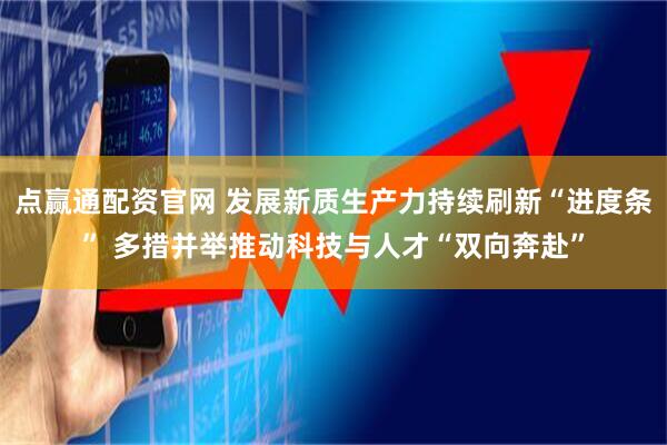 点赢通配资官网 发展新质生产力持续刷新“进度条” 多措并举推动科技与人才“双向奔赴”