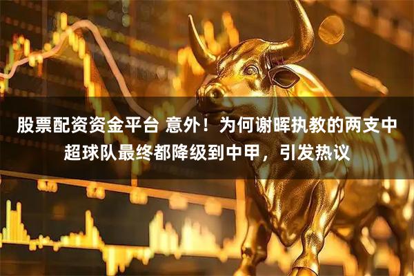 股票配资资金平台 意外！为何谢晖执教的两支中超球队最终都降级到中甲，引发热议