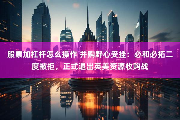 股票加杠杆怎么操作 并购野心受挫：必和必拓二度被拒，正式退出英美资源收购战