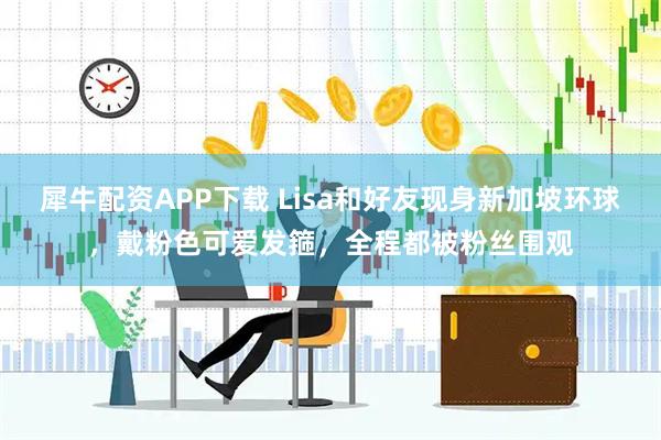 犀牛配资APP下载 Lisa和好友现身新加坡环球，戴粉色可爱发箍，全程都被粉丝围观