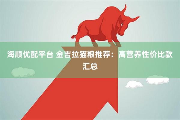 海顺优配平台 金吉拉猫粮推荐：高营养性价比款汇总