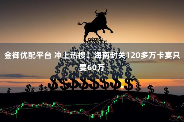 金御优配平台 冲上热搜！海南封关120多万卡宴只要60万