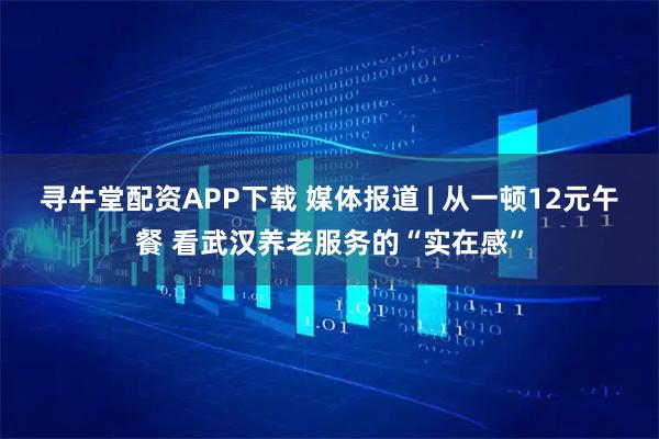 寻牛堂配资APP下载 媒体报道 | 从一顿12元午餐 看武汉养老服务的“实在感”