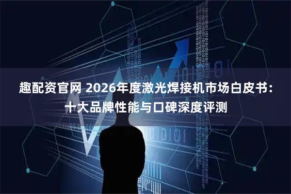 趣配资官网 2026年度激光焊接机市场白皮书：十大品牌性能与口碑深度评测