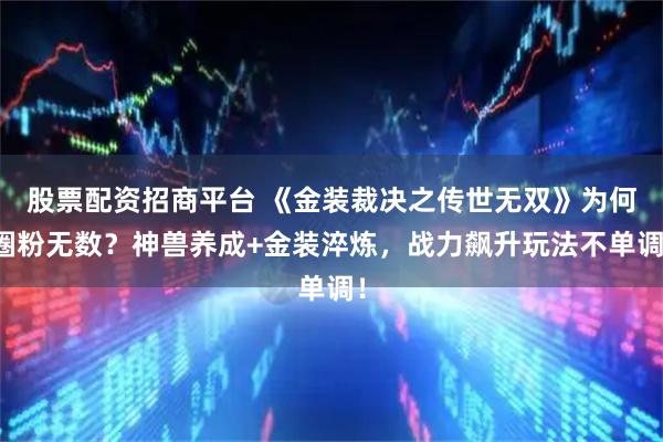 股票配资招商平台 《金装裁决之传世无双》为何圈粉无数？神兽养成+金装淬炼，战力飙升玩法不单调！
