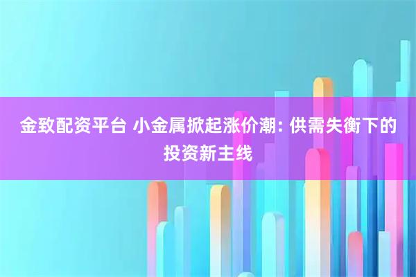 金致配资平台 小金属掀起涨价潮: 供需失衡下的投资新主线