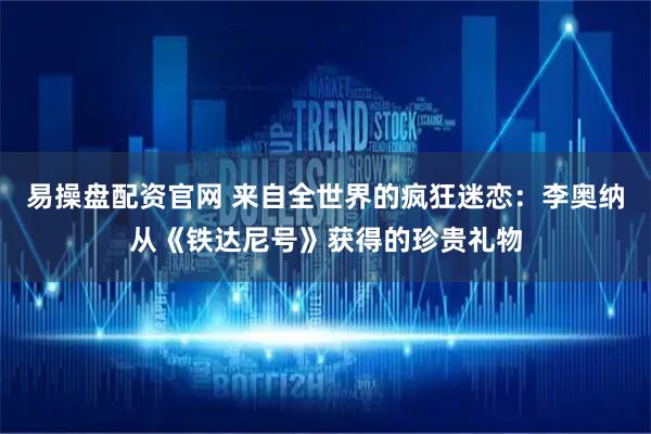 易操盘配资官网 来自全世界的疯狂迷恋：李奥纳从《铁达尼号》获得的珍贵礼物