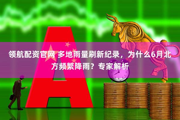领航配资官网 多地雨量刷新纪录，为什么6月北方频繁降雨？专家解析