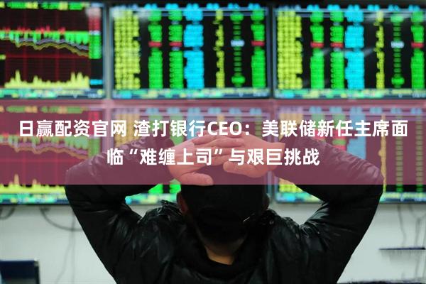 日赢配资官网 渣打银行CEO：美联储新任主席面临“难缠上司”与艰巨挑战