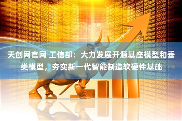 天创网官网 工信部：大力发展开源基座模型和垂类模型，夯实新一代智能制造软硬件基础